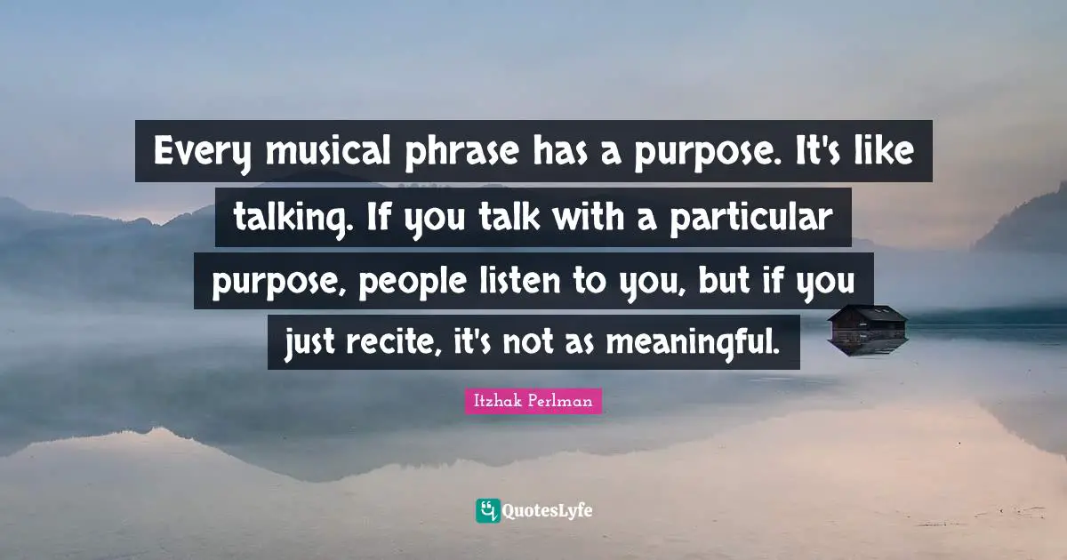 Every musical phrase has a purpose. It's like talking. If you talk with a particular purpose, people listen to you, but if you just recite, it's not as meaningful.