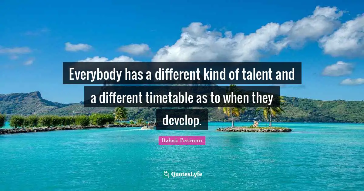 Everybody has a different kind of talent and a different timetable as to when they develop.