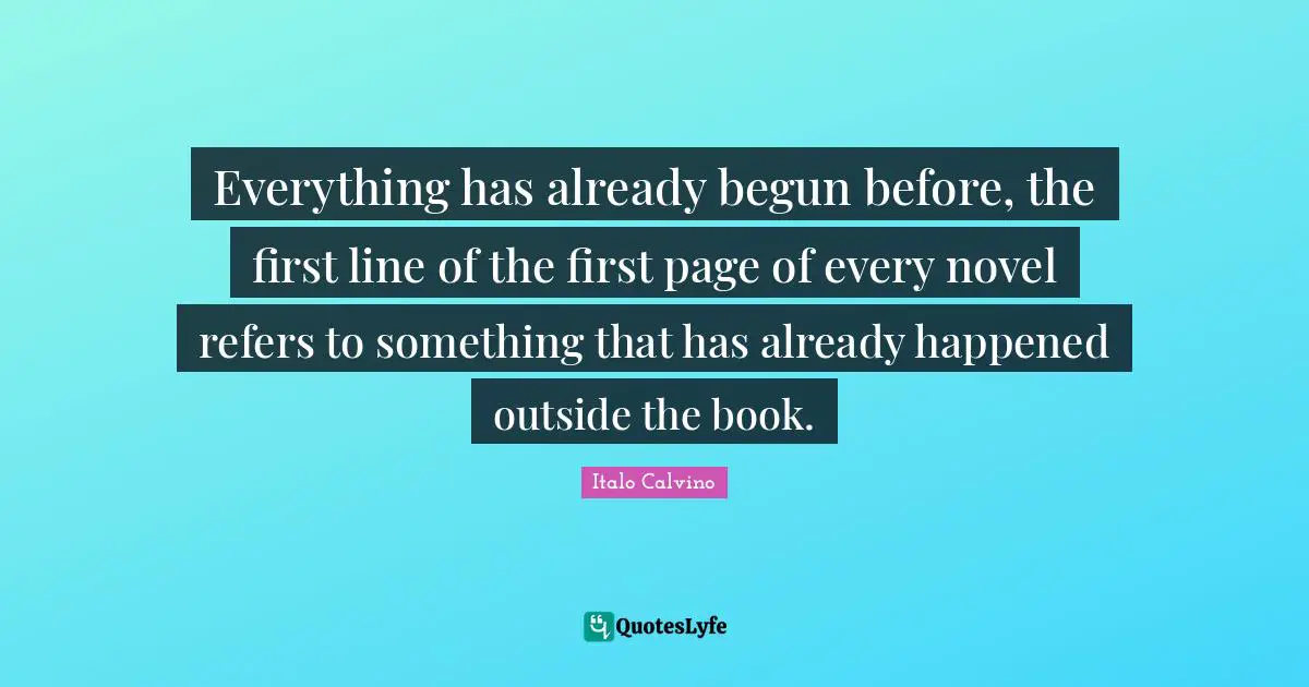 Everything has already begun before, the first line of the first page of every novel refers to something that has already happened outside the book.