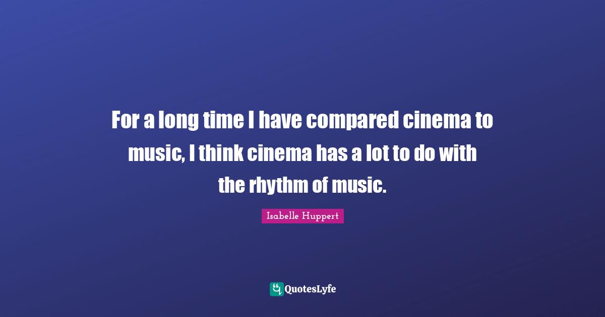 For a long time I have compared cinema to music, I think cinema has a lot to do with the rhythm of music.