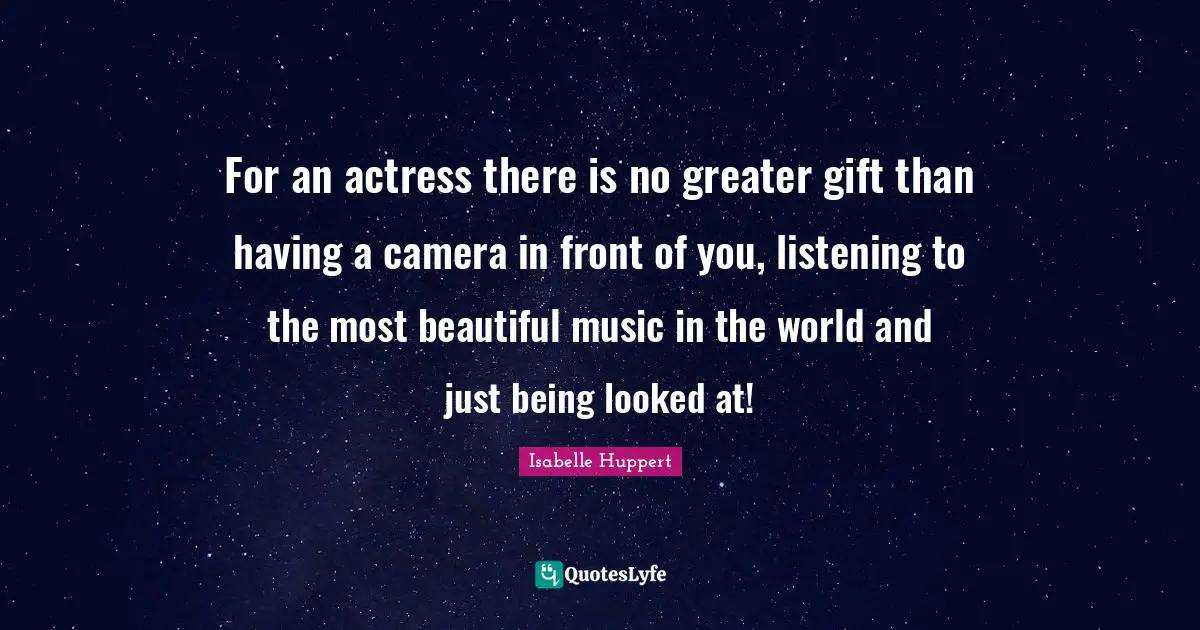 For an actress there is no greater gift than having a camera in front of you, listening to the most beautiful music in the world and just being looked at!