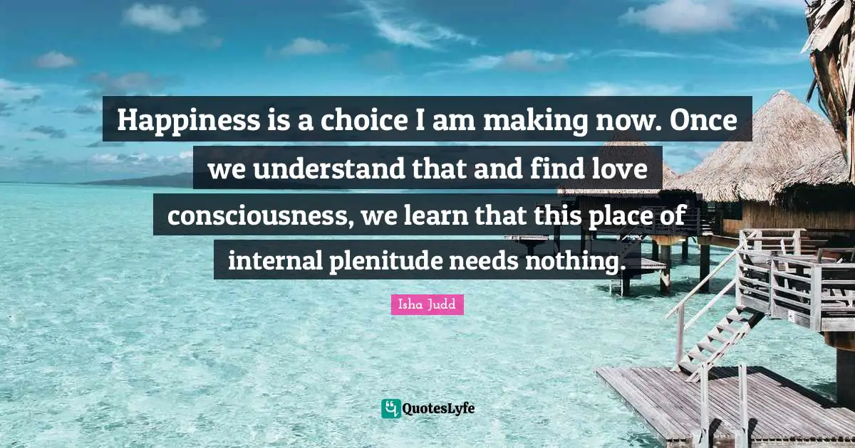 Finding Love Quotes: "Happiness is a choice I am making now. Once we understand that and find love consciousness, we learn that this place of internal plenitude needs nothing."