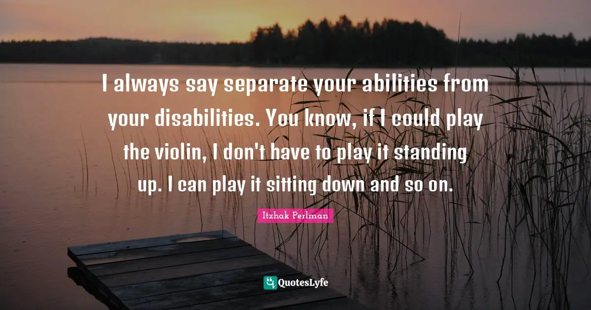 I always say separate your abilities from your disabilities. You know, if I could play the violin, I don't have to play it standing up. I can play it sitting down and so on.