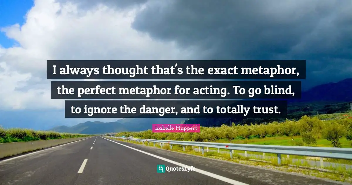 I always thought that's the exact metaphor, the perfect metaphor for acting. To go blind, to ignore the danger, and to totally trust.