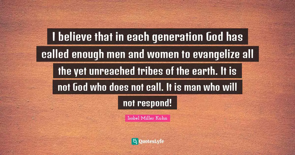 I believe that in each generation God has called enough men and women to evangelize all the yet unreached tribes of the earth. It is not God who does not call. It is man who will not respond!