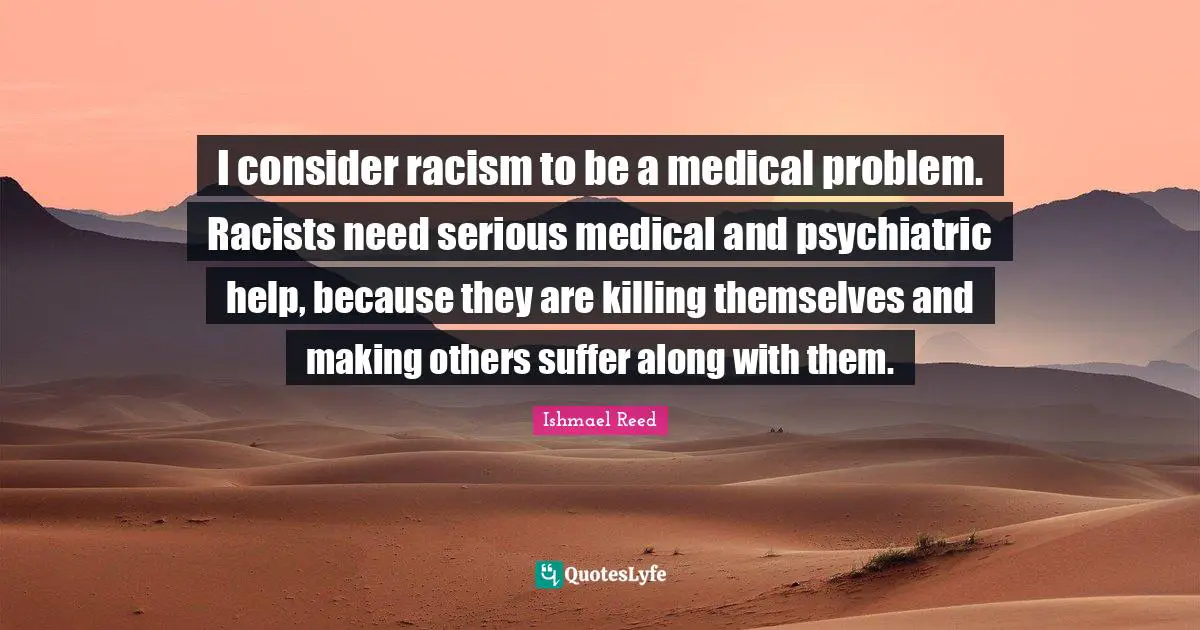 I consider racism to be a medical problem. Racists need serious medical and psychiatric help, because they are killing themselves and making others suffer along with them.