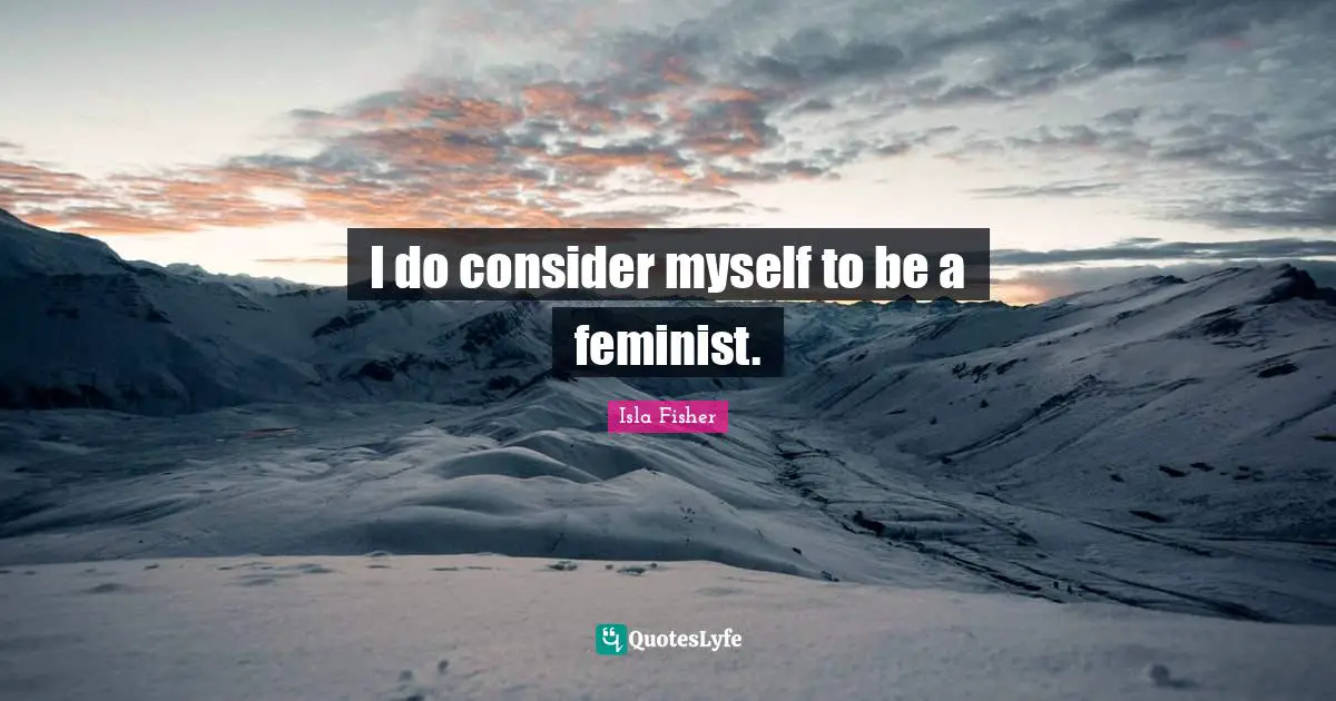 I do consider myself to be a feminist.