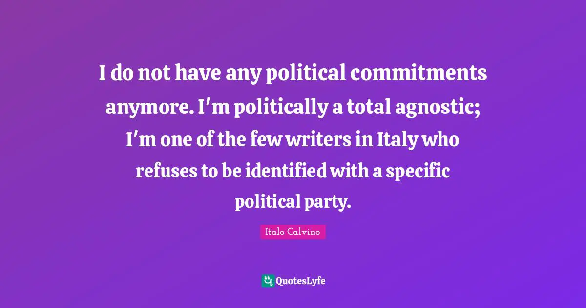 I do not have any political commitments anymore. I'm politically a total agnostic; I'm one of the few writers in Italy who refuses to be identified with a specific political party.