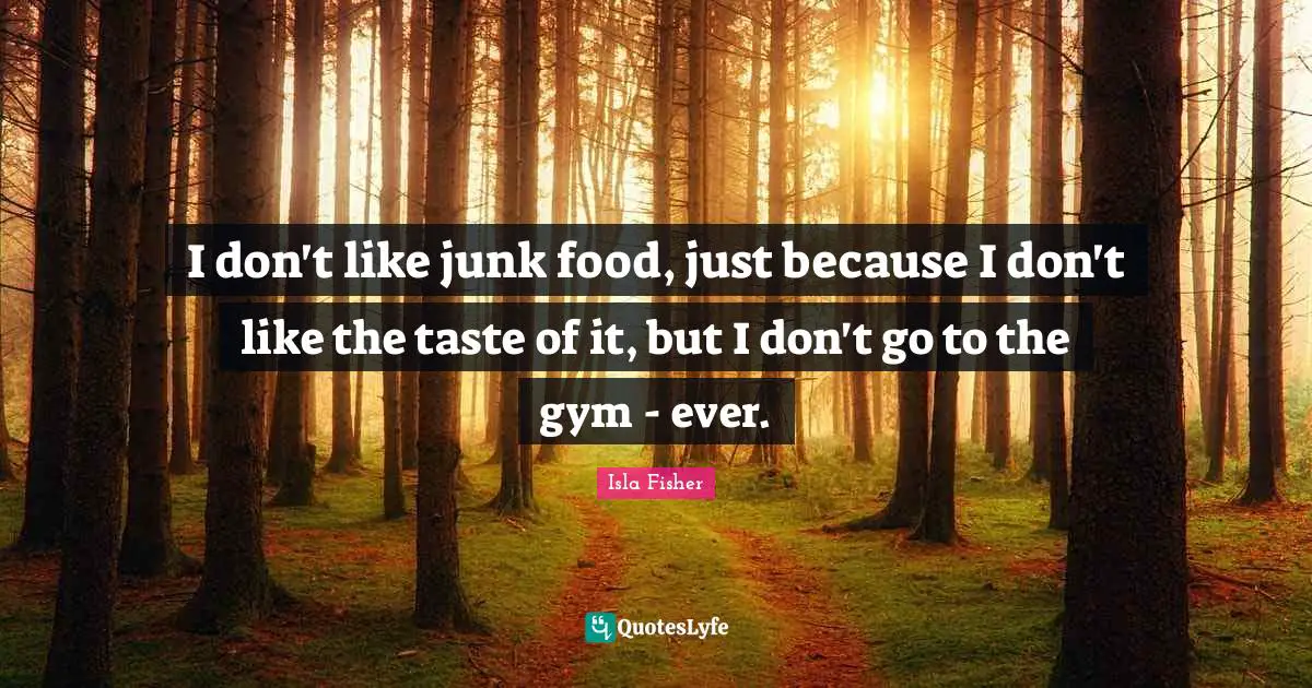 I don't like junk food, just because I don't like the taste of it, but I don't go to the gym - ever.