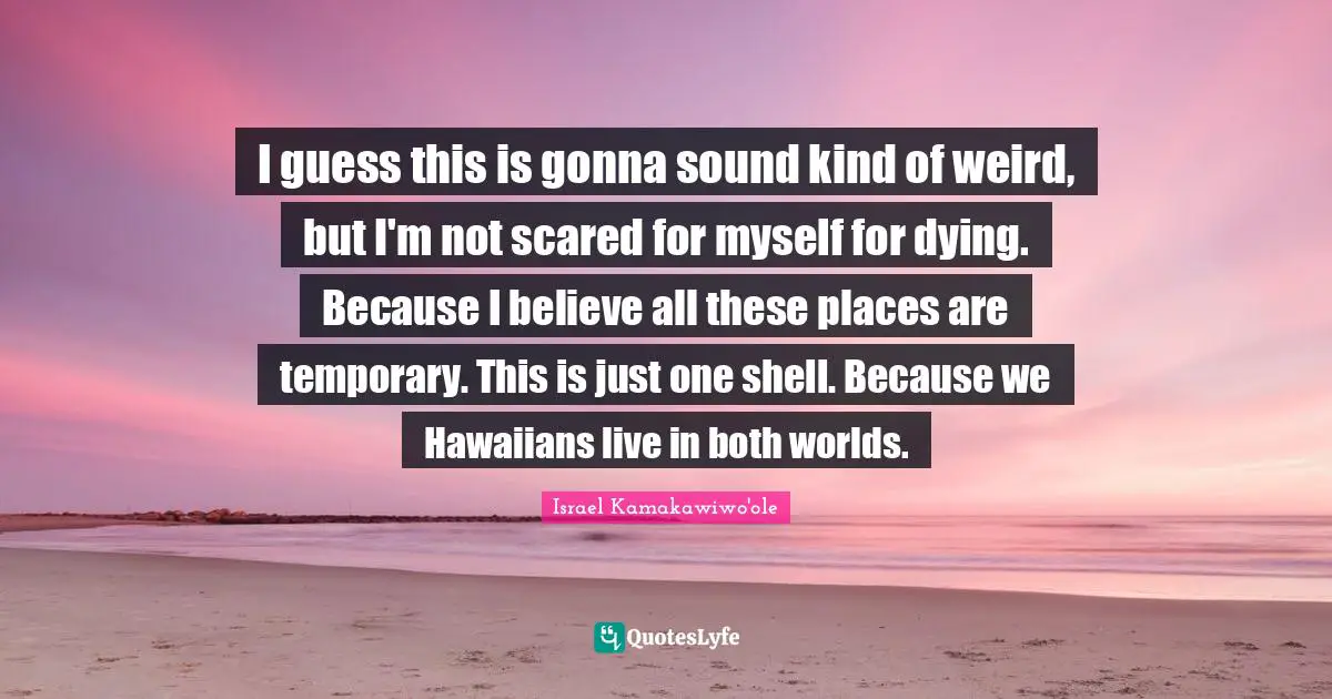 I guess this is gonna sound kind of weird, but I'm not scared for myself for dying. Because I believe all these places are temporary. This is just one shell. Because we Hawaiians live in both worlds.