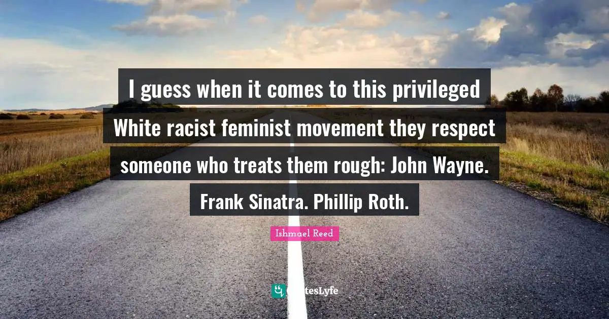I guess when it comes to this privileged White racist feminist movement they respect someone who treats them rough: John Wayne. Frank Sinatra. Phillip Roth.