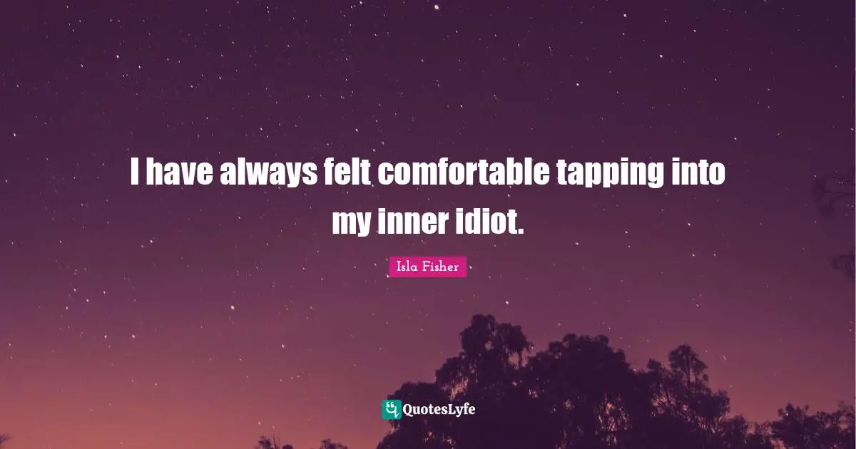 I have always felt comfortable tapping into my inner idiot.