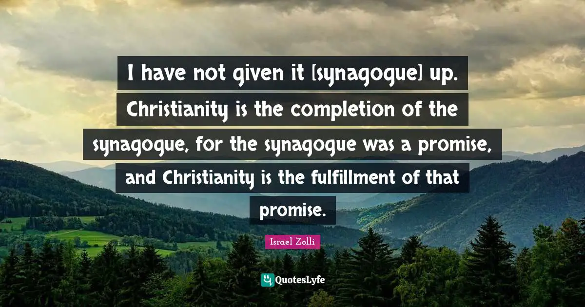 I have not given it [synagogue] up. Christianity is the completion of the synagogue, for the synagogue was a promise, and Christianity is the fulfillment of that promise.
