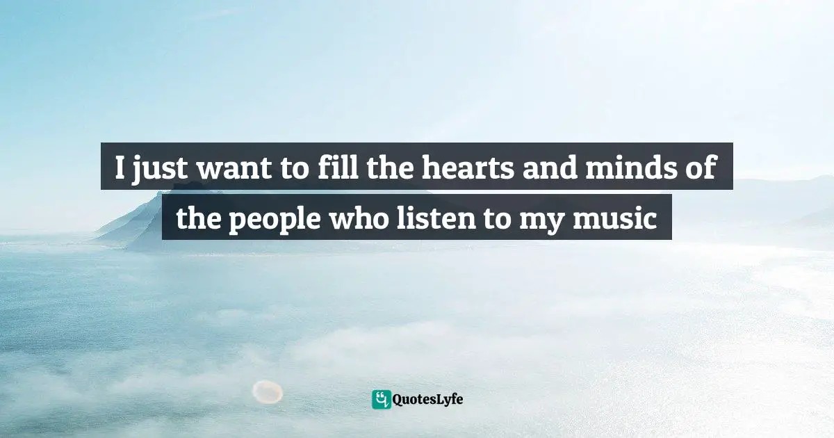 I just want to fill the hearts and minds of the people who listen to my music