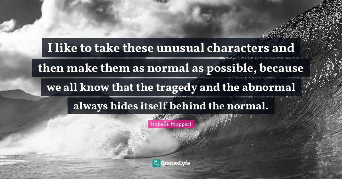 I like to take these unusual characters and then make them as normal as possible, because we all know that the tragedy and the abnormal always hides itself behind the normal.