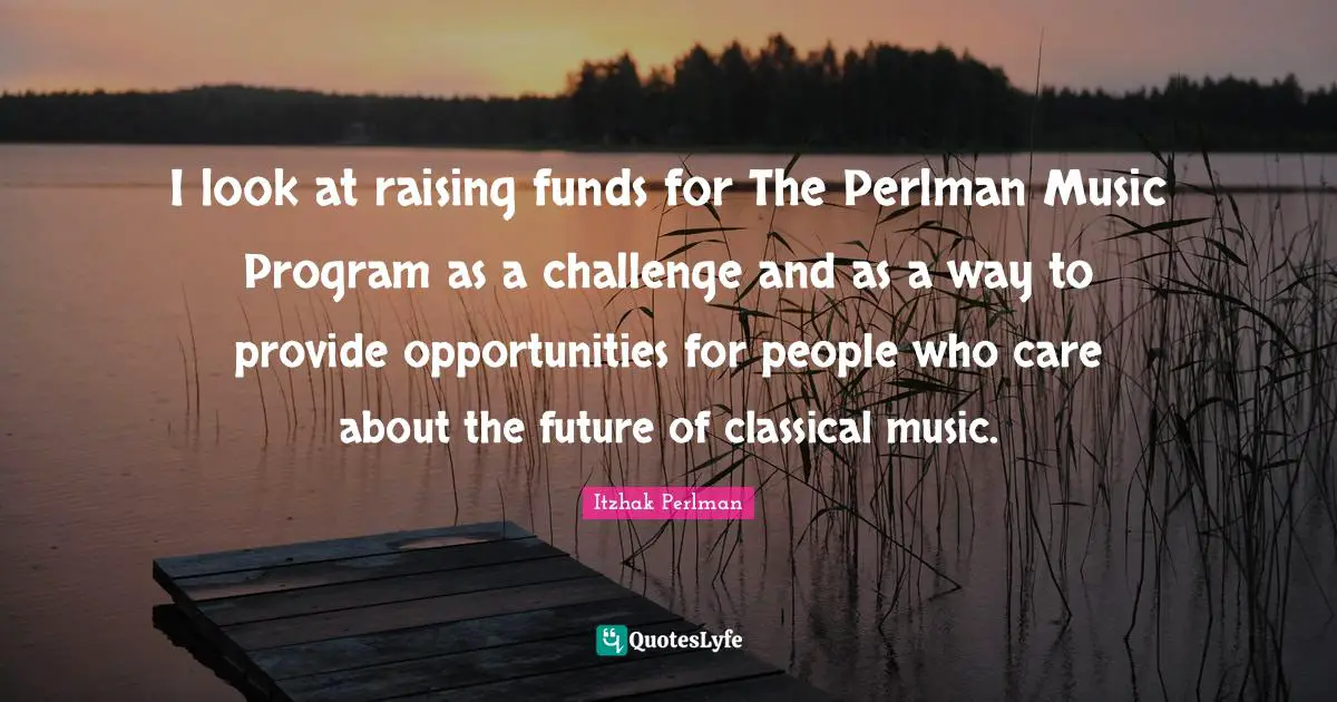 Itzhak Perlman Quotes: "I look at raising funds for The Perlman Music Program as a challenge and as a way to provide opportunities for people who care about the future of classical music."