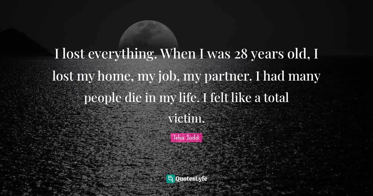 I lost everything. When I was 28 years old, I lost my home, my job, my partner. I had many people die in my life. I felt like a total victim.