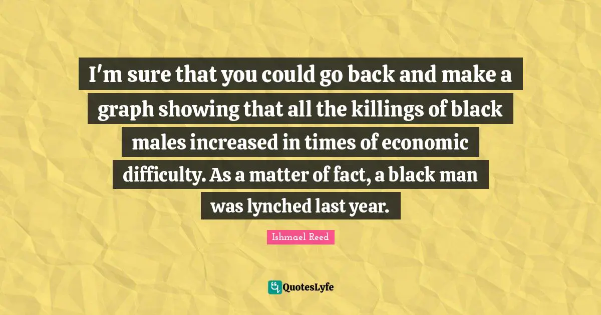 Matter Of Fact Quotes: "I'm sure that you could go back and make a graph showing that all the killings of black males increased in times of economic difficulty. As a matter of fact, a black man was lynched last year."