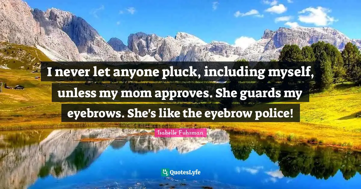 I never let anyone pluck, including myself, unless my mom approves. She guards my eyebrows. She's like the eyebrow police!