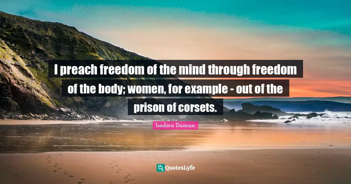 Isadora Duncan Quotes: "I preach freedom of the mind through freedom of the body; women, for example - out of the prison of corsets."