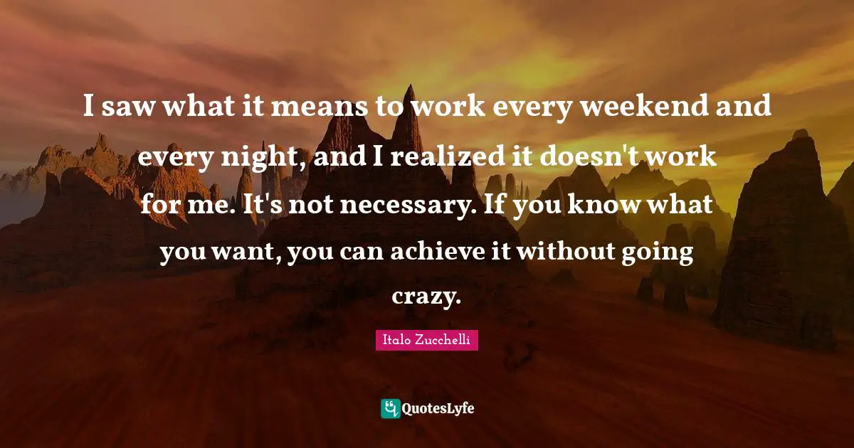 I saw what it means to work every weekend and every night, and I realized it doesn't work for me. It's not necessary. If you know what you want, you can achieve it without going crazy.