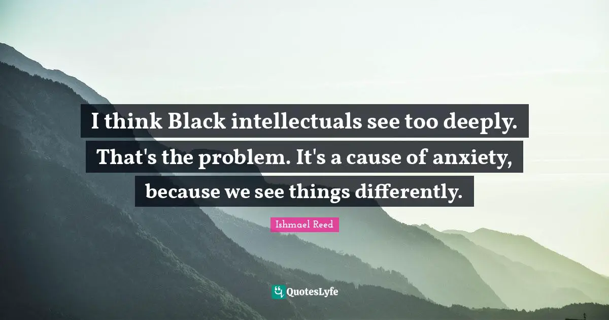 I think Black intellectuals see too deeply. That's the problem. It's a cause of anxiety, because we see things differently.