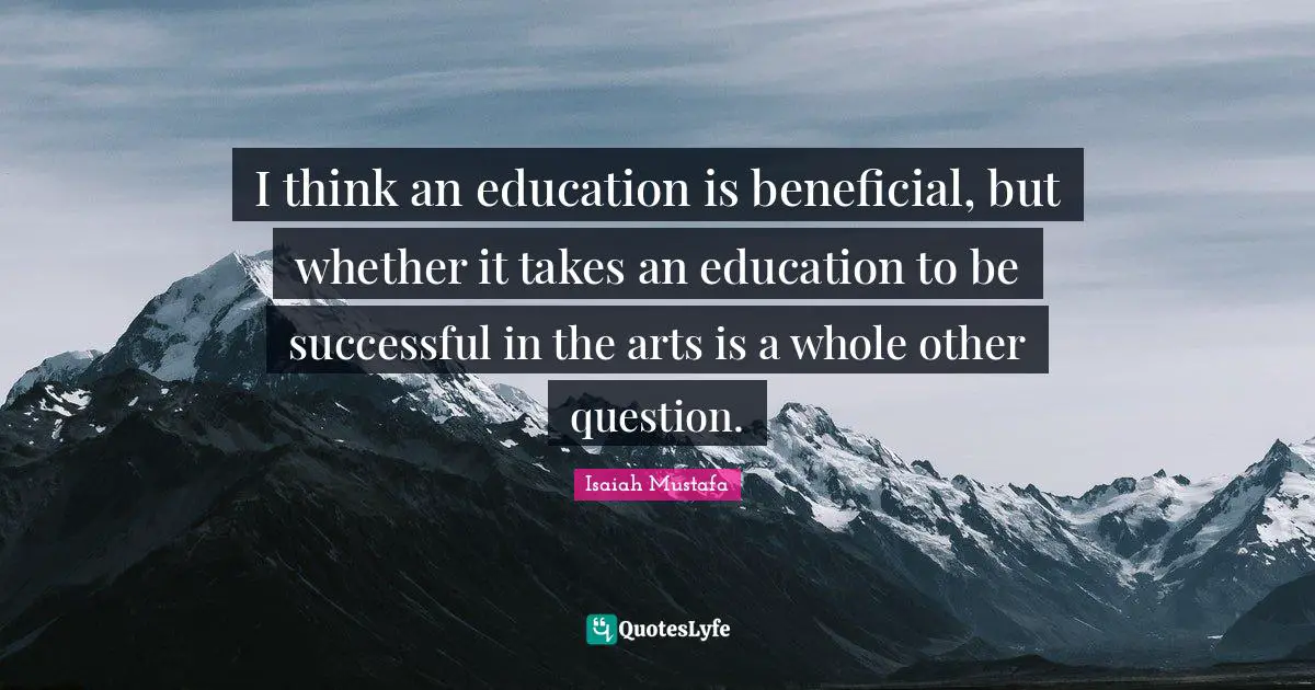 I think an education is beneficial, but whether it takes an education to be successful in the arts is a whole other question.