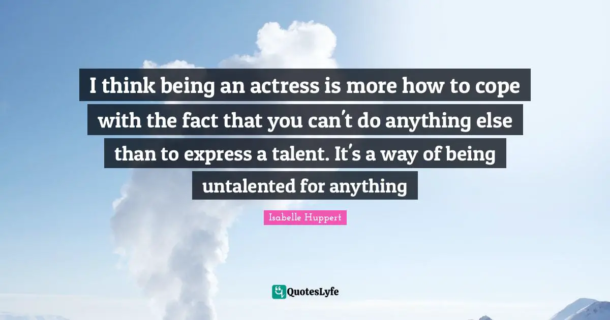 I think being an actress is more how to cope with the fact that you can't do anything else than to express a talent. It's a way of being untalented for anything