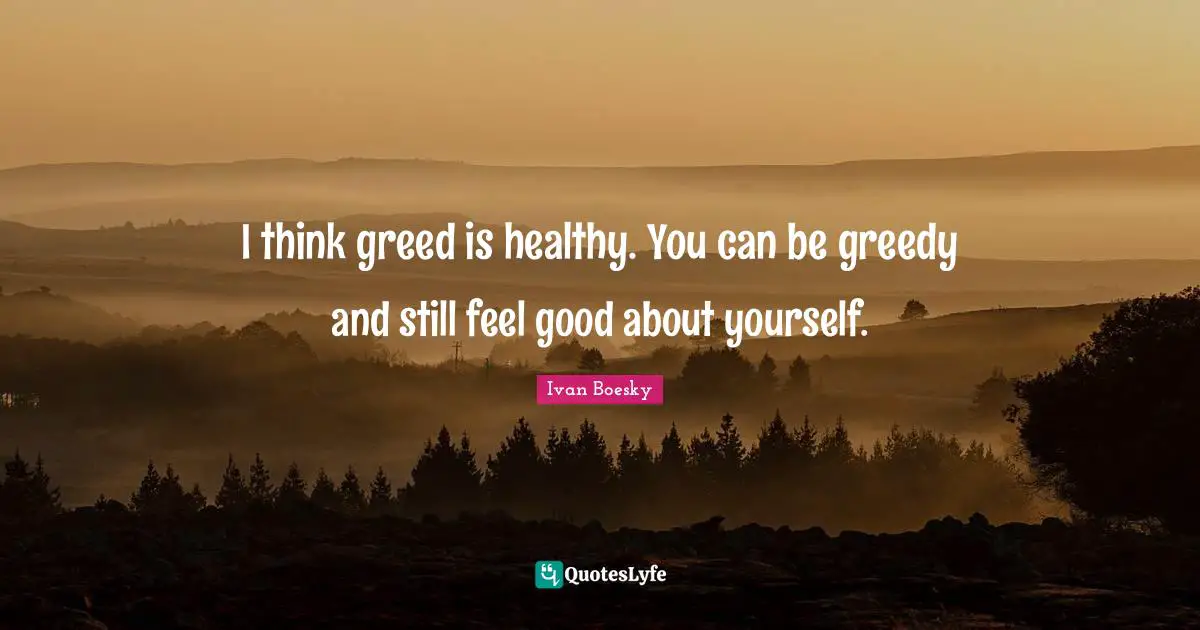 I think greed is healthy. You can be greedy and still feel good about yourself.