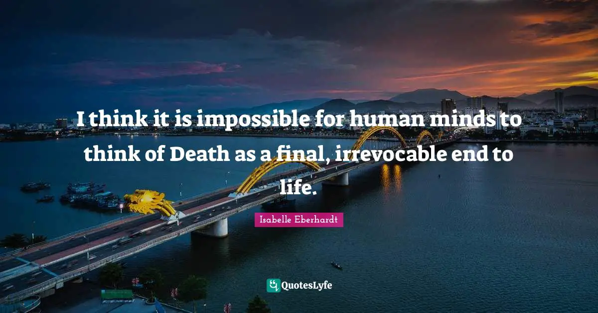 I think it is impossible for human minds to think of Death as a final, irrevocable end to life.