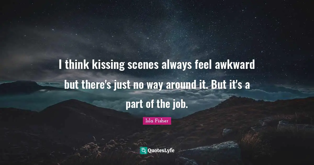 I think kissing scenes always feel awkward but there's just no way around it. But it's a part of the job.