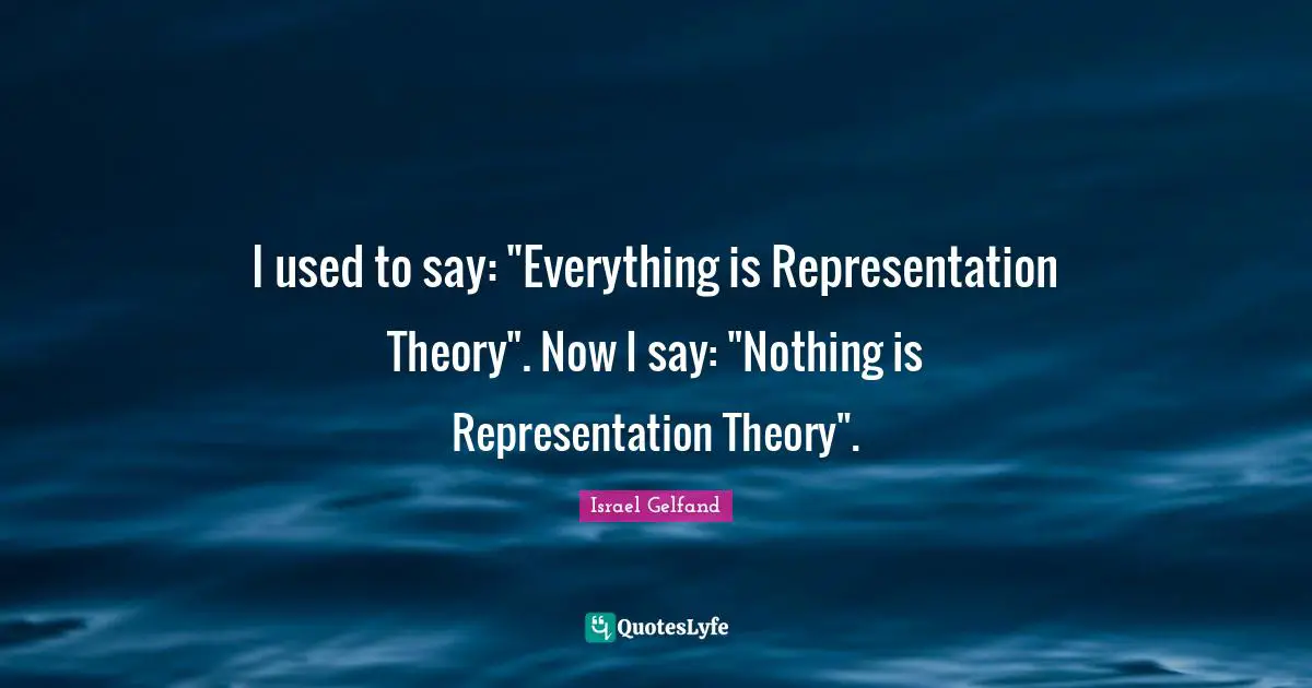 I used to say: "Everything is Representation Theory". Now I say: "Nothing is Representation Theory".