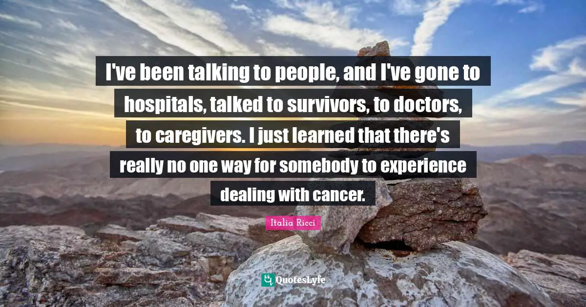 I've been talking to people, and I've gone to hospitals, talked to survivors, to doctors, to caregivers. I just learned that there's really no one way for somebody to experience dealing with cancer.