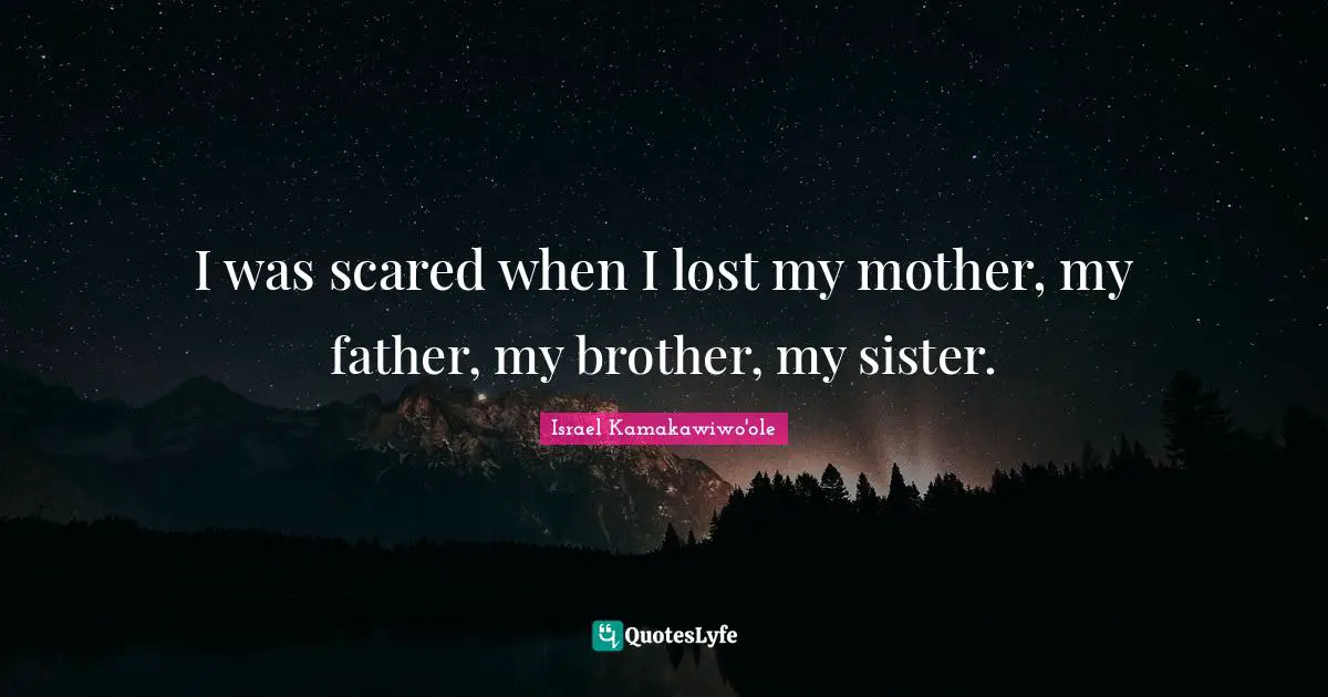 I was scared when I lost my mother, my father, my brother, my sister.