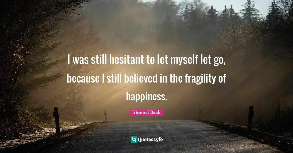 I was still hesitant to let myself let go, because I still believed in the fragility of happiness.