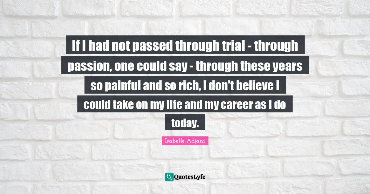 If I had not passed through trial - through passion, one could say - through these years so painful and so rich, I don't believe I could take on my life and my career as I do today.