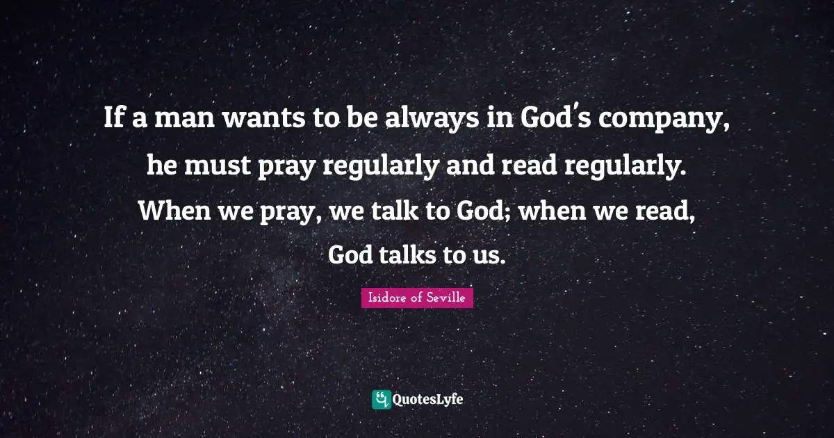 Isidore of Seville Quotes: If a man wants to be always in God's company, he must pray regularly and read regularly. When we pray, we talk to God; when we read, God talks to us.
