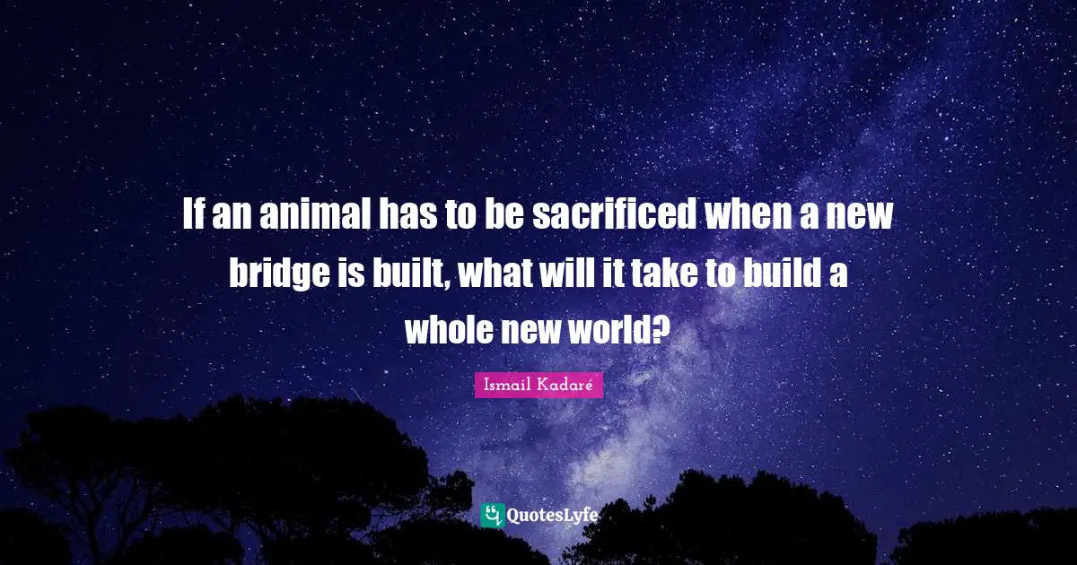 Ismail Kadaré Quotes: "If an animal has to be sacrificed when a new bridge is built, what will it take to build a whole new world?"