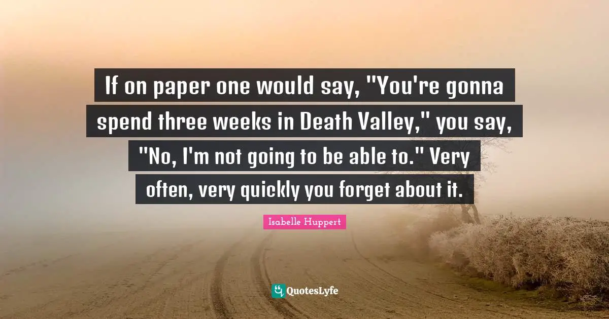 If on paper one would say, "You're gonna spend three weeks in Death Valley," you say, "No, I'm not going to be able to." Very often, very quickly you forget about it.