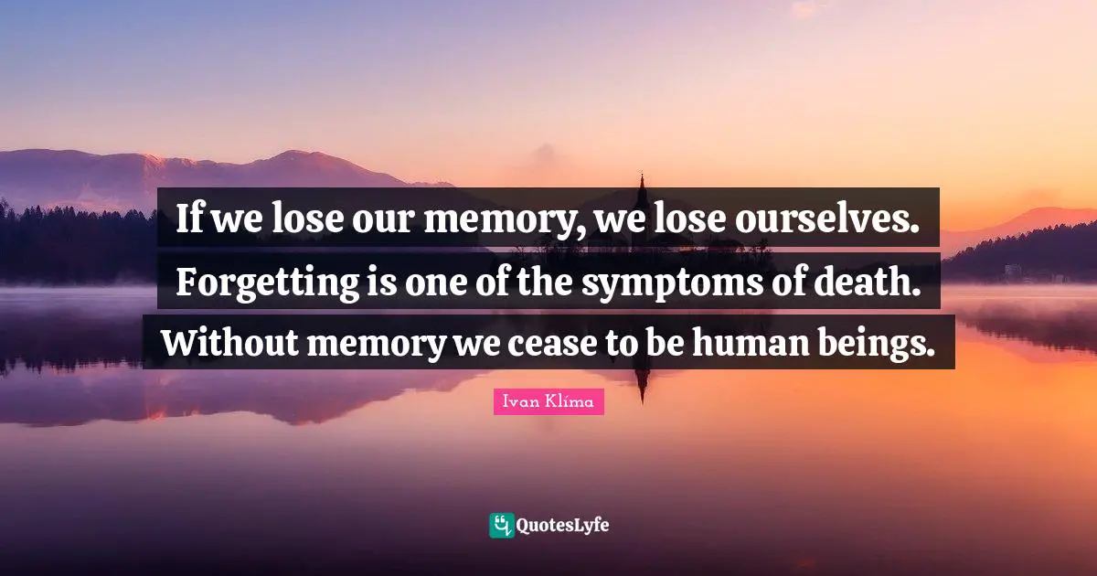 If we lose our memory, we lose ourselves. Forgetting is one of the symptoms of death. Without memory we cease to be human beings.