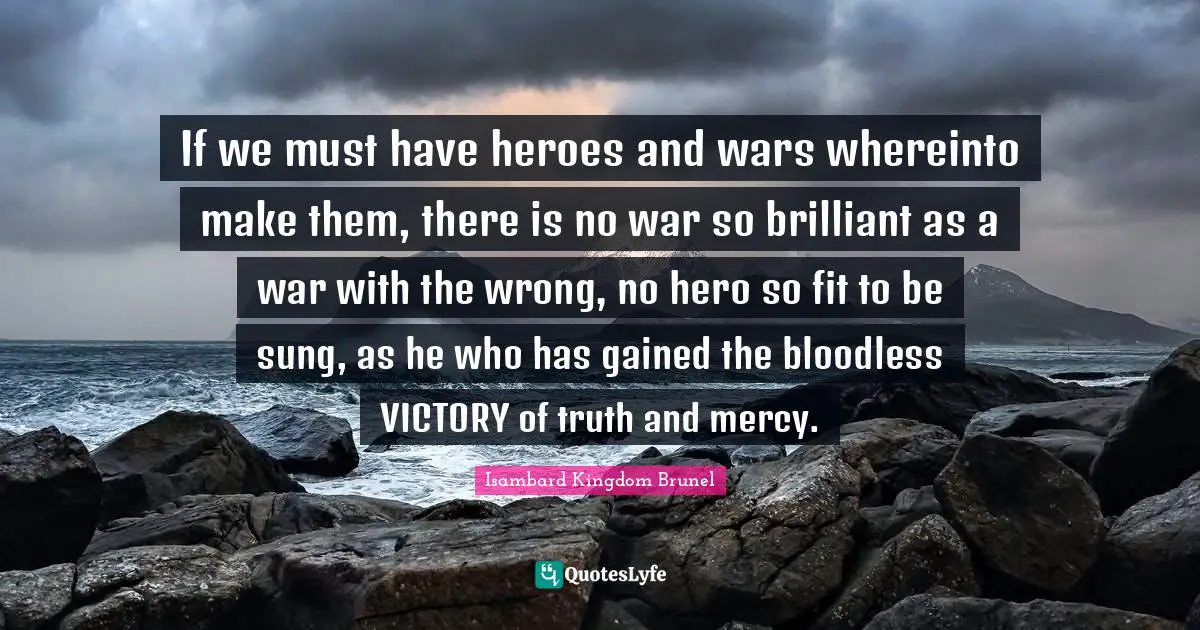Hero Quotes: "If we must have heroes and wars whereinto make them, there is no war so brilliant as a war with the wrong, no hero so fit to be sung, as he who has gained the bloodless VICTORY of truth and mercy."