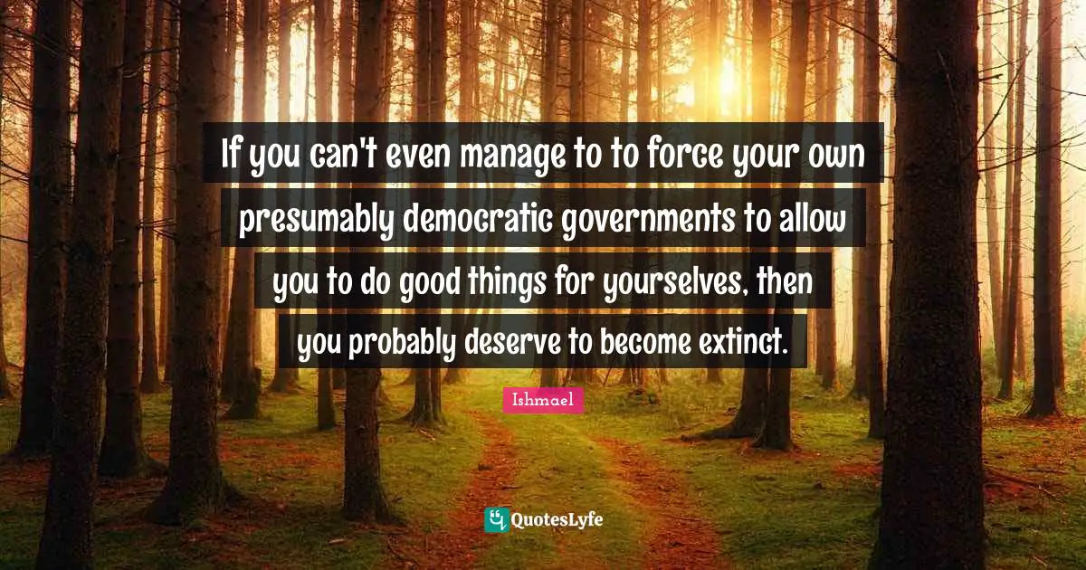 If you can't even manage to to force your own presumably democratic governments to allow you to do good things for yourselves, then you probably deserve to become extinct.
