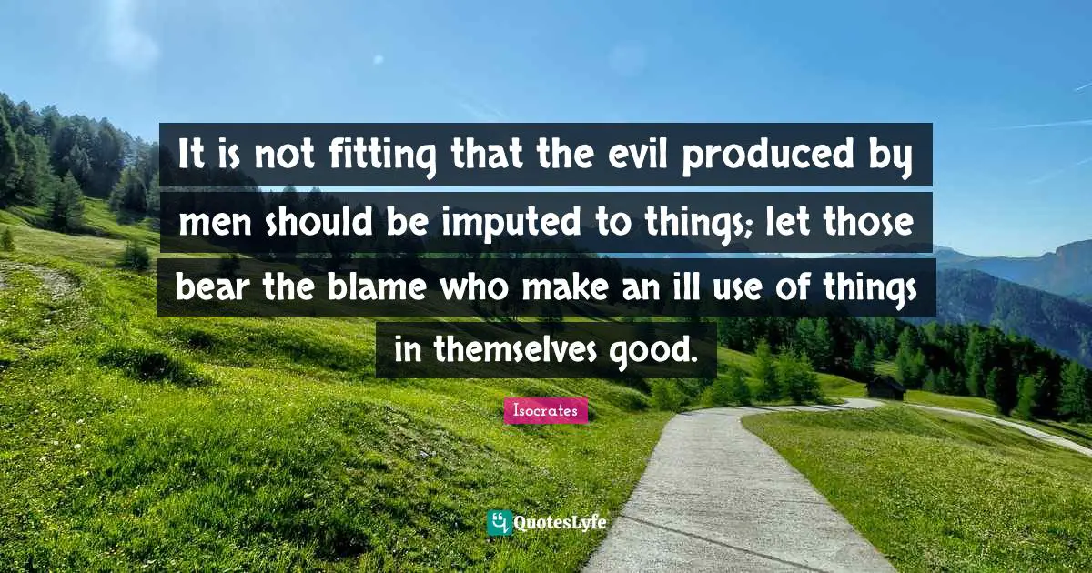 It is not fitting that the evil produced by men should be imputed to things; let those bear the blame who make an ill use of things in themselves good.