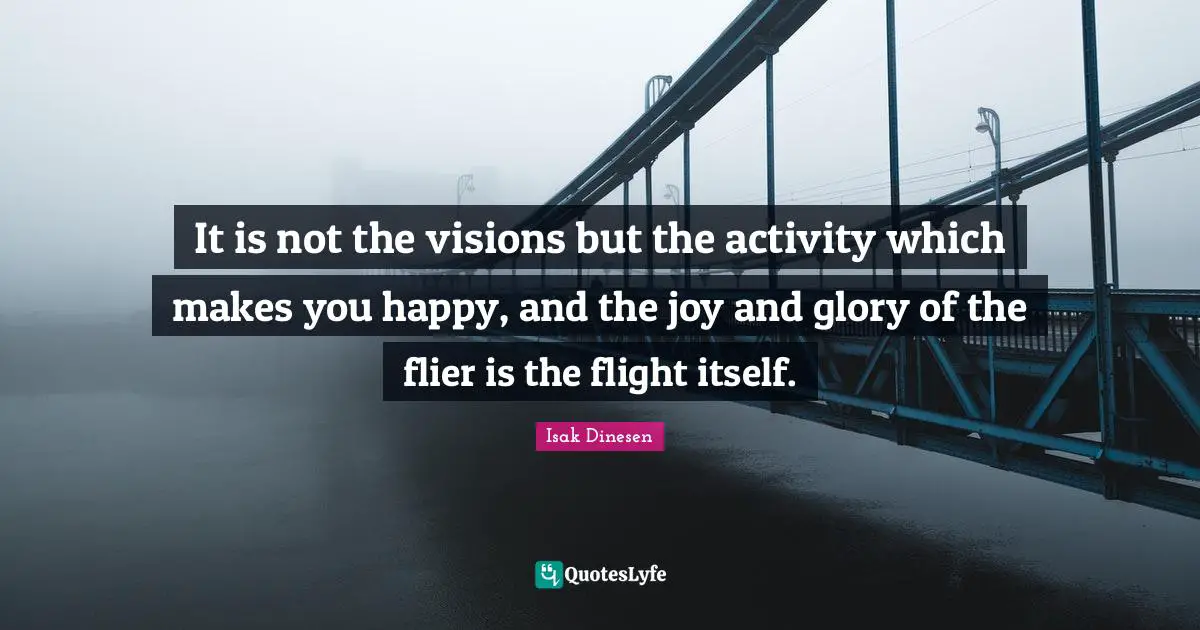 Isak Dinesen Quotes: "It is not the visions but the activity which makes you happy, and the joy and glory of the flier is the flight itself."