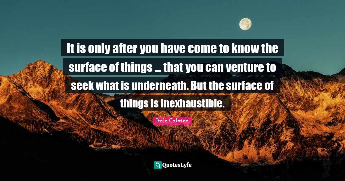 It is only after you have come to know the surface of things that