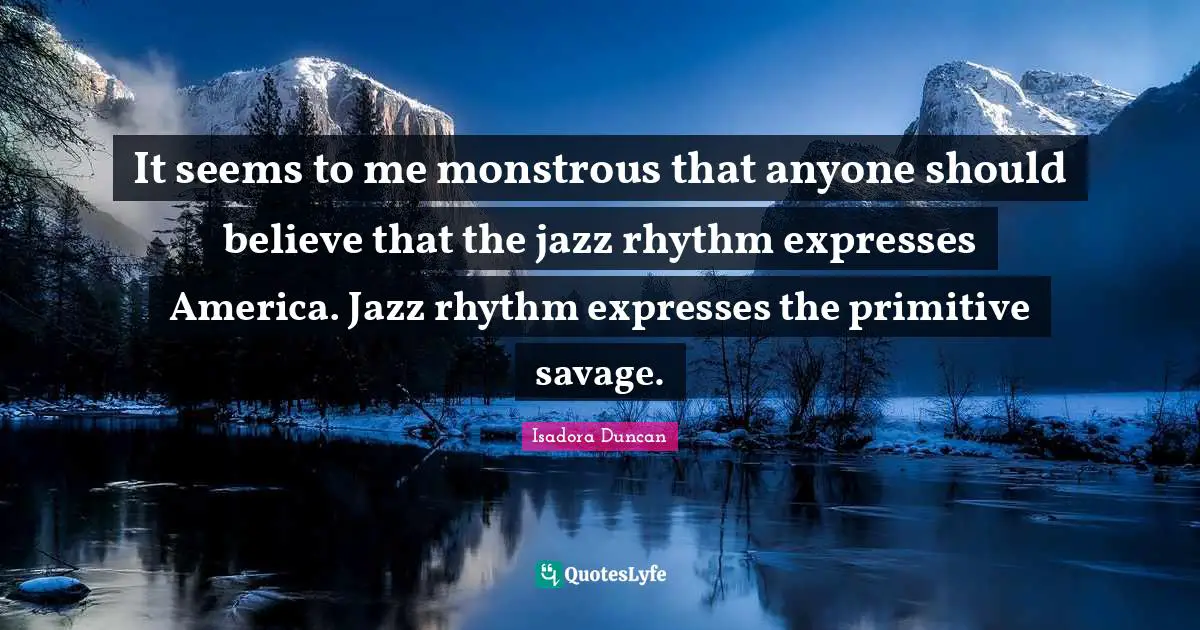 Isadora Duncan Quotes: "It seems to me monstrous that anyone should believe that the jazz rhythm expresses America. Jazz rhythm expresses the primitive savage."