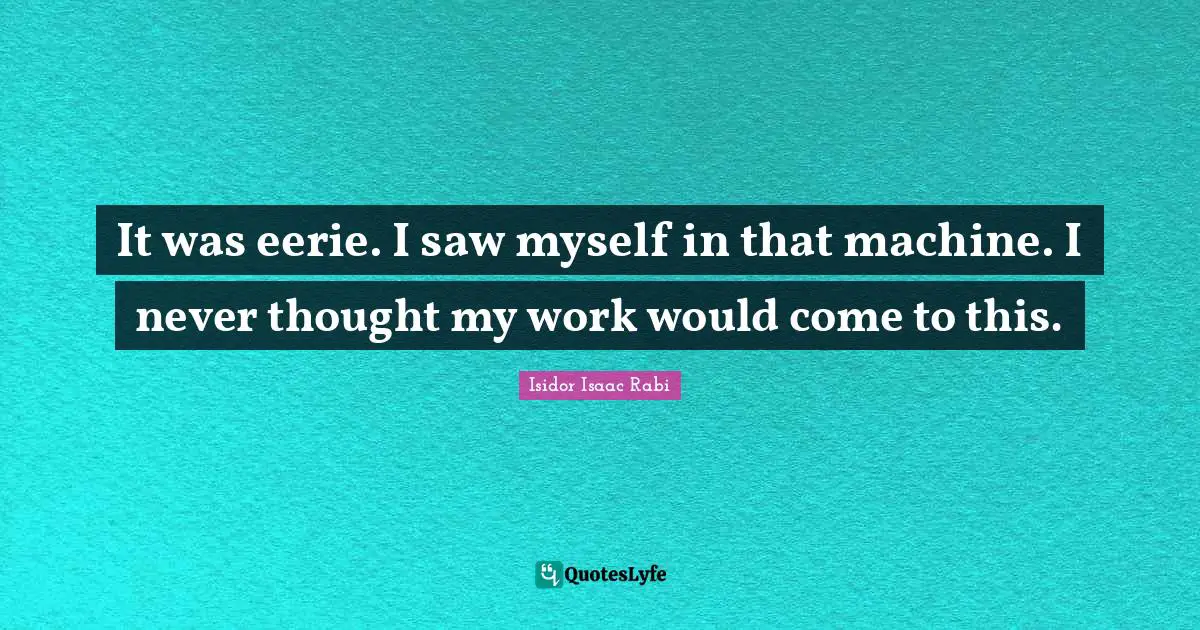 It was eerie. I saw myself in that machine. I never thought my work would come to this.