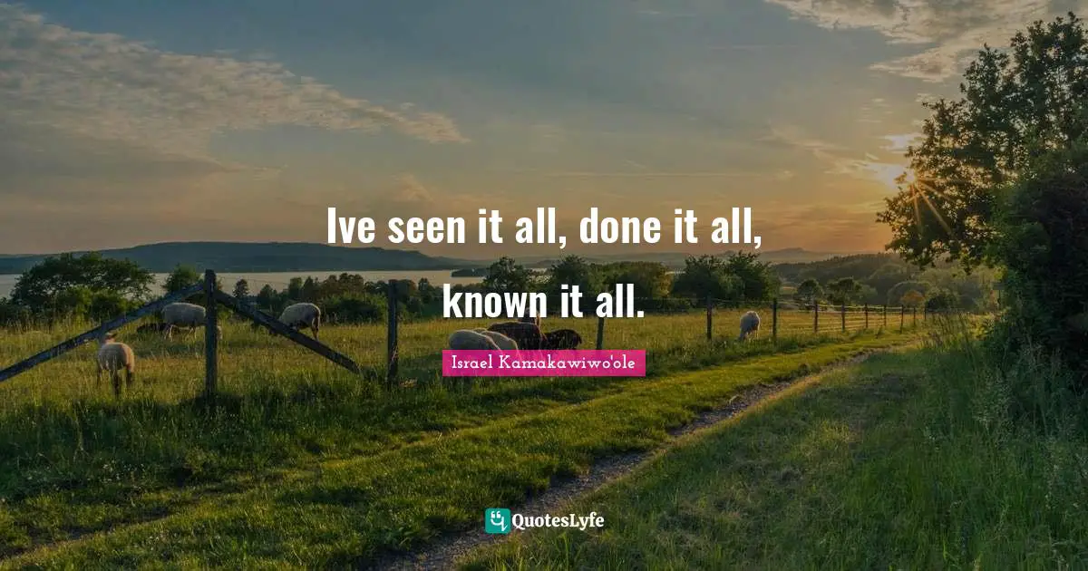 Ive seen it all, done it all, known it all.