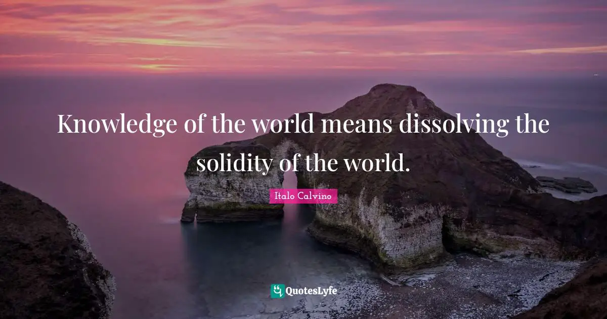 Knowledge of the world means dissolving the solidity of the world.