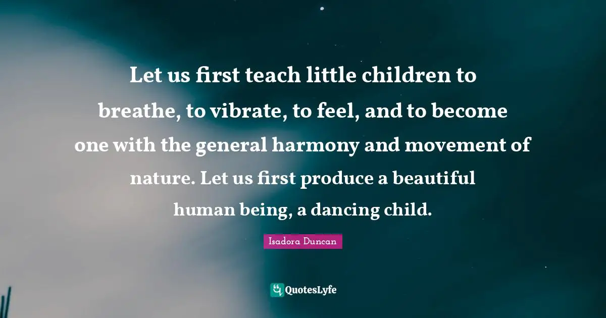 Let us first teach little children to breathe, to vibrate, to feel, and to become one with the general harmony and movement of nature. Let us first produce a beautiful human being, a dancing child.